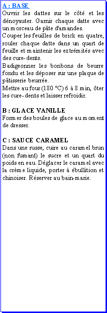 Zone de Texte: A : BASEOuvrir les dattes sur le ct et les dnoyauter. Garnir chaque datte avec un morceau de pte d'amandes. Couper les feuilles de brick en quatre, rouler chaque datte dans un quart de feuille et maintenir les extrmits avec des cure-dents.Badigeonner les bonbons de beurre fondu et les dposer sur une plaque de ptisserie beurre.Mettre au four (180 C) 6  8 min, ter les cure-dents et laisser refroidir.B : GLACE VANILLEFormer des boules de glace au moment de dresser.C : SAUCE CARAMELDans une russe, cuire au caramel brun (non fumant) le sucre et un quart du poids en eau. Dglacer le caramel avec la crme liquide, porter  bullition et chinoiser. Rserver au bain-marie. 
