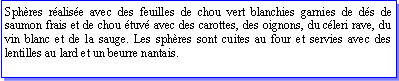 Zone de Texte: Sphres ralise avec des feuilles de chou vert blanchies garnies de ds de saumon frais et de chou tuv avec des carottes, des oignons, du cleri rave, du vin blanc et de la sauge. Les sphres sont cuites au four et servies avec des lentilles au lard et un beurre nantais.