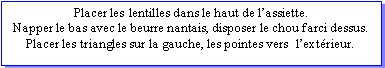 Zone de Texte: Placer les lentilles dans le haut de lassiette.Napper le bas avec le beurre nantais, disposer le chou farci dessus. Placer les triangles sur la gauche, les pointes vers  lextrieur.