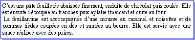 Zone de Texte: Cest une pte feuillete abaisse finement, enduite de chocolat puis roule. Elle est ensuite dcoupe en tranches puis aplatie finement et cuite au four. La feuillantine est accompagne dune mousse au caramel et noisettes et de pommes tides coupes en ds et sautes au beurre. Elle est servie avec une sauce ralise avec des poires.