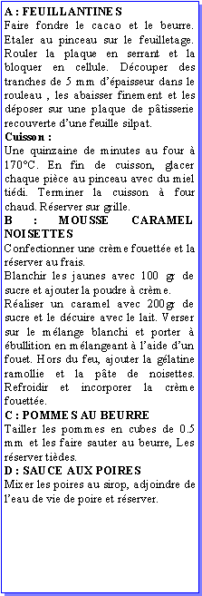 Zone de Texte: A : FEUILLANTINESFaire fondre le cacao et le beurre. Etaler au pinceau sur le feuilletage. Rouler la plaque en serrant et la bloquer en cellule. Dcouper des tranches de 5 mm dpaisseur dans le rouleau , les abaisser finement et les dposer sur une plaque de ptisserie recouverte dune feuille silpat. Cuisson :Une quinzaine de minutes au four  170C. En fin de cuisson, glacer chaque pice au pinceau avec du miel tidi. Terminer la cuisson  four chaud. Rserver sur grille.B : MOUSSE CARAMEL NOISETTESConfectionner une crme fouette et la rserver au frais.Blanchir les jaunes avec 100 gr de sucre et ajouter la poudre  crme.Raliser un caramel avec 200gr de sucre et le dcuire avec le lait. Verser sur le mlange blanchi et porter  bullition en mlangeant  laide dun fouet. Hors du feu, ajouter la glatine ramollie et la pte de noisettes. Refroidir et incorporer la crme fouette.C : POMMES AU BEURRETailler les pommes en cubes de 0.5 mm et les faire sauter au beurre, Les rserver tides.D : SAUCE AUX POIRESMixer les poires au sirop, adjoindre de leau de vie de poire et rserver.