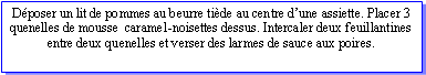 Zone de Texte: Dposer un lit de pommes au beurre tide au centre dune assiette. Placer 3 quenelles de mousse  caramel-noisettes dessus. Intercaler deux feuillantines entre deux quenelles et verser des larmes de sauce aux poires.