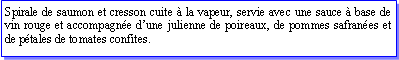 Zone de Texte: Spirale de saumon et cresson cuite  la vapeur, servie avec une sauce  base de vin rouge et accompagne dune julienne de poireaux, de pommes safranes et de ptales de tomates confites.