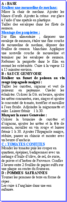Zone de Texte: A : BASERaliser une mousseline de merlans:Mixer la chair de merlans. Ajouter les blancs dufs. Ajouter la crme  sur glace  laide dune spatule en plastique.Tailler des escalopes dans les filets de saumon.Montage des paupiettes :Sur film alimentaire ; disposer une escalope de saumon, taler une fine couche de mousseline de merlans, dposer des feuilles de cresson  blanchies. Appliquer une nouvelle couche de mousseline et terminer par les escalopes de saumon. Refermer la paupiette dans le film en serrant les extrmits. Cuire  la vapeur 12  15 minutes environ. B : SAUCE GENEVOISERaliser un fumet de poisson au vin rouge (espagnole maigre) :Tailler les carottes, oignons et vert de poireaux en paysanne. Ciseler les chalotes. Colorer la GA au beurre, ajouter les artes concasses, suer, singer et ajouter le concentr de tomate, torrfier et mouiller  leau froide. Adjoindre la mignonnette et saler. Laisser frmir    1 h 30.Marquer la sauce Genevoise :Colorer la brunoise de carottes et doignons, ajouter les artes et la tte de saumon, mouiller au vin rouge et laisser frmir 1 h 30. Ajouter lEspagnole maigre, rduire, passer au chinois et monter avec un beurre danchois.C : TOMATES CONFITESMonder les tomates puis les couper en quartiers, ppiner, badigeonner avec un mlange dhuile dolive, de sel, de sucre, de poivre et dherbes de Provence. Confire 2 heures entre 2 feuilles de papier sulfu sur une plaque au centre du fourneau.D : POMMES  SAFRANNESTourner les pommes de terre en forme de cpes .Les cuire  langlaise dans une eau safrane.