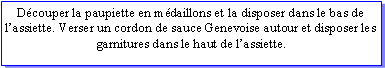 Zone de Texte: Dcouper la paupiette en mdaillons et la disposer dans le bas de lassiette. Verser un cordon de sauce Genevoise autour et disposer les garnitures dans le haut de lassiette.