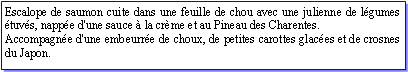 Zone de Texte: Escalope de saumon cuite dans une feuille de chou avec une julienne de lgumes tuvs, nappe d'une sauce  la crme et au Pineau des Charentes.Accompagne d'une embeurre de choux, de petites carottes glaces et de crosnes du Japon.