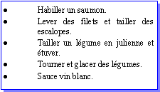 Zone de Texte: Habiller un saumon.Lever des filets et tailler des escalopes.Tailler un lgume en julienne et tuver.Tourner et glacer des lgumes.Sauce vin blanc.
