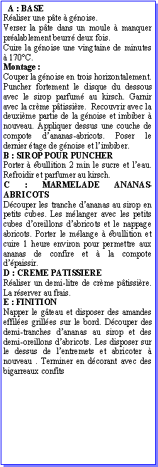Zone de Texte:   A : BASERaliser une pte  gnoise.Verser la pte dans un moule  manquer pralablement beurr deux fois.Cuire la gnoise une vingtaine de minutes  170C.Montage :Couper la gnoise en trois horizontalement. Puncher fortement le disque du dessous avec le sirop parfum au kirsch. Garnir avec la crme ptissire.  Recouvrir avec la deuxime partie de la gnoise et imbiber  nouveau. Appliquer dessus une couche de compote dananas-abricots. Poser le dernier tage de gnoise et limbiber.B : SIROP POUR PUNCHERPorter  bullition 2 min le sucre et leau. Refroidir et parfumer au kirsch.C : MARMELADE ANANAS-ABRICOTSDcouper les tranche dananas au sirop en petits cubes. Les mlanger avec les petits cubes doreillons dabricots et le nappage abricots. Porter le mlange  bullition et cuire 1 heure environ pour permettre aux ananas de confire et  la compote dpaissir.D : CREME PATISSIERERaliser un demi-litre de crme ptissire. La rserver au frais.E : FINITIONNapper le gteau et disposer des amandes effiles grilles sur le bord. Dcouper des demi-tranches dananas au sirop et des demi-oreillons dabricots. Les disposer sur le dessus de lentremets et abricoter  nouveau . Terminer en dcorant avec des bigarreaux confits