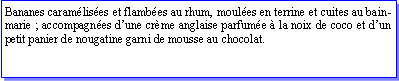 Zone de Texte: Bananes caramlises et flambes au rhum, moules en terrine et cuites au bain-marie ; accompagnes dune crme anglaise parfume  la noix de coco et dun petit panier de nougatine garni de mousse au chocolat.
