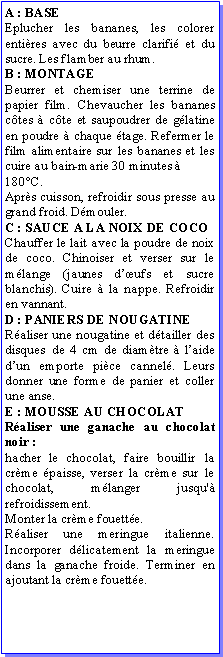Zone de Texte: A : BASEEplucher les bananes, les colorer entires avec du beurre clarifi et du sucre. Les flamber au rhum.B : MONTAGEBeurrer et chemiser une terrine de papier film. Chevaucher les bananes ctes  cte et saupoudrer de glatine en poudre  chaque tage. Refermer le film alimentaire sur les bananes et les cuire au bain-marie 30 minutes  180C. Aprs cuisson, refroidir sous presse au grand froid. Dmouler.C : SAUCE A LA NOIX DE COCOChauffer le lait avec la poudre de noix de coco. Chinoiser et verser sur le mlange (jaunes dufs et sucre blanchis). Cuire  la nappe. Refroidir en vannant.D : PANIERS DE NOUGATINERaliser une nougatine et dtailler des disques de 4 cm de diamtre  laide dun emporte pice cannel. Leurs donner une forme de panier et coller une anse.E : MOUSSE AU CHOCOLATRaliser une ganache au chocolat noir :hacher le chocolat, faire bouillir la crme paisse, verser la crme sur le chocolat, mlanger jusqu' refroidissement. Monter la crme fouette.Raliser une meringue italienne. Incorporer dlicatement la meringue dans la ganache froide. Terminer en ajoutant la crme fouette.