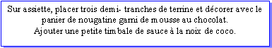 Zone de Texte: Sur assiette, placer trois demi- tranches de terrine et dcorer avec le panier de nougatine garni de mousse au chocolat.Ajouter une petite timbale de sauce  la noix de coco.