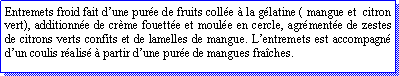 Zone de Texte: Entremets froid fait dune pure de fruits colle  la glatine ( mangue et  citron vert), additionne de crme fouette et moule en cercle, agrmente de zestes de citrons verts confits et de lamelles de mangue. Lentremets est accompagn dun coulis ralis  partir dune pure de mangues fraches.