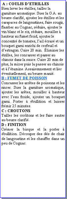 Zone de Texte:  A : COULIS DETRILLESBien laver les trilles, tailler la garniture aromatique. Suer la G.A. au beurre clarifi, ajouter les trilles et les carapaces de langoustines, faire rougir, flamber au Cognac, rduire, ajouter le vin blanc et le riz, rduire, mouiller  hauteur au fumet froid, ajouter le concentr de tomates, lail cras et un bouquet garni enrichi de cerfeuil et destragon. Cuire 20 min.  liminer les trilles, les concasser et passer au chinois dans la sauce. Cuire 20 min de plus, la mixer puis la passer au chinois et  ltamine. Assaisonnement et lier  ventuellement, au beurre mani.B : FUMET DE POISSONConcasser les arrtes de poissons et les rincer. Suer la garniture aromatique, ajouter les artes, mouiller  hauteur avec leau froide, ajouter un bouquet garni. Porter  bullition et laisser frmir 25 minutes.C : CROUTONS Tailler les crotons et les faire sauter au beurre clarifi.D : FINITIONCrmer la bisque et la porter  bullition. Dcouper des ds de chair de langoustine et les chauffer dans un peu de Cognac.