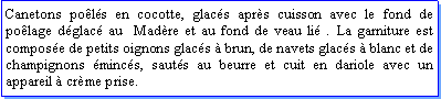 Zone de Texte: Canetons pols en cocotte, glacs aprs cuisson avec le fond de polage dglac au  Madre et au fond de veau li . La garniture est compose de petits oignons glacs  brun, de navets glacs  blanc et de champignons mincs, sauts au beurre et cuit en dariole avec un appareil  crme prise. 