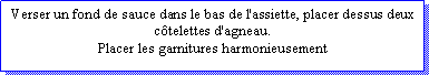 Zone de Texte: Verser un fond de sauce dans le bas de l'assiette, placer dessus deux ctelettes d'agneau. Placer les garnitures harmonieusement
