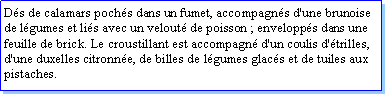 Zone de Texte: Ds de calamars pochs dans un fumet, accompagns d'une brunoise de lgumes et lis avec un velout de poisson ; envelopps dans une feuille de brick. Le croustillant est accompagn d'un coulis d'trilles, d'une duxelles citronne, de billes de lgumes glacs et de tuiles aux pistaches.