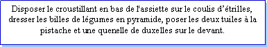 Zone de Texte: Disposer le croustillant en bas de l'assiette sur le coulis dtrilles, dresser les billes de lgumes en pyramide, poser les deux tuiles  la pistache et une quenelle de duxelles sur le devant.