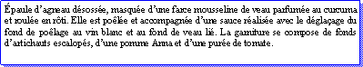 Zone de Texte: paule dagneau dsosse, masque dune farce mousseline de veau parfume au curcuma et roule en rti. Elle est pole et accompagne dune sauce ralise avec le dglaage du fond de polage au vin blanc et au fond de veau li. La garniture se compose de fonds dartichauts escalops, dune pomme Anna et dune pure de tomate.