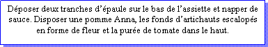 Zone de Texte: Dposer deux tranches dpaule sur le bas de lassiette et napper de sauce. Disposer une pomme Anna, les fonds dartichauts escalops en forme de fleur et la pure de tomate dans le haut.