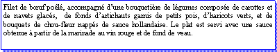 Zone de Texte: Filet de buf pol, accompagn dune bouquetire de lgumes compose de carottes et de navets glacs,  de fonds dartichauts garnis de petits pois, dharicots verts, et de bouquets de chou-fleur napps de sauce hollandaise. Le plat est servi avec une sauce obtenue  partir de la marinade au vin rouge et de fond de veau.
