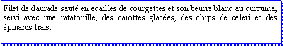Zone de Texte: Filet de daurade saut en cailles de courgettes et son beurre blanc au curcuma, servi avec une ratatouille, des carottes glaces, des chips de cleri et des pinards frais.