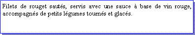 Zone de Texte: Filets de rouget sauts, servis avec une sauce  base de vin rouge, accompagns de petits lgumes tourns et glacs.