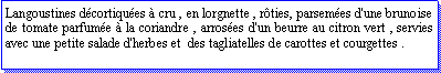 Zone de Texte: Langoustines dcortiques  cru , en lorgnette , rties, parsemes d'une brunoise  de tomate parfume  la coriandre , arroses d'un beurre au citron vert , servies avec une petite salade d'herbes et  des tagliatelles de carottes et courgettes .