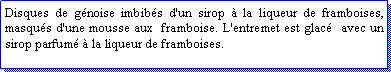 Zone de Texte: Disques de gnoise imbibs d'un sirop  la liqueur de framboises, masqus d'une mousse aux  framboise. L'entremet est glac  avec un sirop parfum  la liqueur de framboises.