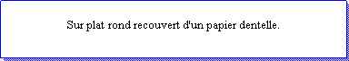 Zone de Texte: Sur plat rond recouvert d'un papier dentelle. 