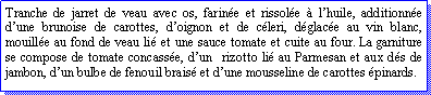 Zone de Texte: Tranche de jarret de veau avec os, farine et rissole  lhuile, additionne dune brunoise de carottes, doignon et de cleri, dglace au vin blanc, mouille au fond de veau li et une sauce tomate et cuite au four. La garniture se compose de tomate concasse, dun  rizotto li au Parmesan et aux ds de jambon, dun bulbe de fenouil brais et dune mousseline de carottes pinards.