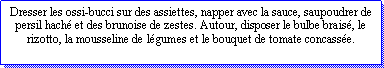 Zone de Texte: Dresser les ossi-bucci sur des assiettes, napper avec la sauce, saupoudrer de persil hach et des brunoise de zestes. Autour, disposer le bulbe brais, le rizotto, la mousseline de lgumes et le bouquet de tomate concasse.