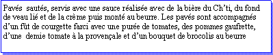 Zone de Texte: Pavs  sauts, servis avec une sauce ralise avec de la bire du Chti, du fond de veau li et de la crme puis mont au beurre. Les pavs sont accompagns dun ft de courgette farci avec une pure de tomates, des pommes gaufrette, dune  demie tomate  la provenale et dun bouquet de brocolis au beurre
