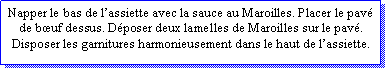 Zone de Texte: Napper le bas de lassiette avec la sauce au Maroilles. Placer le pav de buf dessus. Dposer deux lamelles de Maroilles sur le pav.Disposer les garnitures harmonieusement dans le haut de lassiette.