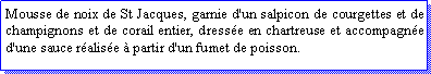 Zone de Texte: Mousse de noix de St Jacques, garnie d'un salpicon de courgettes et de champignons et de corail entier, dresse en chartreuse et accompagne d'une sauce ralise  partir d'un fumet de poisson.