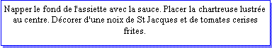 Zone de Texte: Napper le fond de l'assiette avec la sauce. Placer la chartreuse lustre au centre. Dcorer d'une noix de St Jacques et de tomates cerises frites.  
