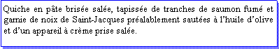 Zone de Texte: Quiche en pte brise sale, tapisse de tranches de saumon fum et garnie de noix de Saint-Jacques pralablement sautes  lhuile dolive et dun appareil  crme prise sale.