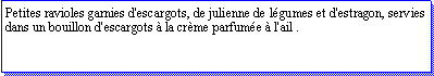 Zone de Texte: Petites ravioles garnies d'escargots, de julienne de lgumes et d'estragon, servies dans un bouillon d'escargots  la crme parfume  l'ail .