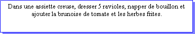 Zone de Texte: Dans une assiette creuse, dresser 5 ravioles, napper de bouillon et ajouter la brunoise de tomate et les herbes frites.                    