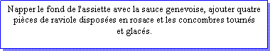 Zone de Texte: Napper le fond de l'assiette avec la sauce genevoise, ajouter quatre pices de raviole disposes en rosace et les concombres tournset glacs.