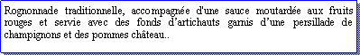 Zone de Texte: Rognonnade traditionnelle, accompagne d'une sauce moutarde aux fruits rouges et servie avec des fonds dartichauts garnis dune persillade de champignons et des pommes chteau..