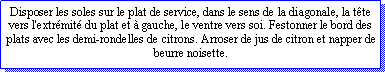 Zone de Texte: Disposer les soles sur le plat de service, dans le sens de la diagonale, la tte vers l'extrmit du plat et  gauche, le ventre vers soi. Festonner le bord des plats avec les demi-rondelles de citrons. Arroser de jus de citron et napper de beurre noisette.