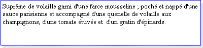 Zone de Texte: Suprme de volaille garni d'une farce mousseline ; poch et napp d'une sauce parisienne et accompagn d'une quenelle de volaille aux champignons, d'une tomate tuve et  d'un gratin d'pinards.