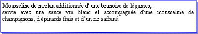 Zone de Texte: Mousseline de merlan additionne d' une brunoise de lgumes,servie avec une sauce vin blanc et accompagne d'une mousseline de champignons, d'pinards frais et dun riz safran.     