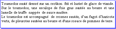 Zone de Texte: Tournedos saut dress sur un croton  frit et lustr de glace de viande. Sur le tournedos, une escalope de foie gras saute au beurre et une lamelle de truffe  nappe  de sauce madre.Le tournedos est accompagn  de crosnes sauts, dun fagot dharicots verts, de pleurotes sautes au beurre et d'une rosace de pommes de terre.