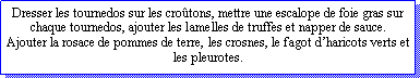 Zone de Texte: Dresser les tournedos sur les crotons, mettre une escalope de foie gras sur chaque tournedos, ajouter les lamelles de truffes et napper de sauce.Ajouter la rosace de pommes de terre, les crosnes, le fagot dharicots verts et  les pleurotes.