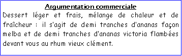 Zone de Texte: Argumentation commercialeDessert lger et frais, mlange de chaleur et de fracheur : il sagit de demi tranches dananas faon melba et de demi tranches dananas victoria flambes devant vous au rhum vieux clment.