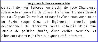 Zone de Texte: Argumentation commercialeCe sont de trs tendres rumstecks de race Charolaise, relev  la mignonette de poivre. Ils seront flambs devant vous au Cognac Courvoisier et napps dune onctueuse sauce au Porto rouge Cruz et lgrement crme, puis accompagns de dharicots verts entours dune fine lamelle de poitrine fume, dune endive meunire et dharicots cocos mijots aux oignons et  la tomate.