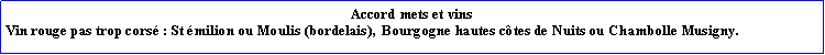Zone de Texte: Accord mets et vinsVin rouge pas trop cors : St milion ou Moulis (bordelais),  Bourgogne hautes ctes de Nuits ou Chambolle Musigny.