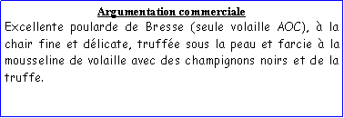 Zone de Texte: Argumentation commercialeExcellente poularde de Bresse (seule volaille AOC),  la chair fine et dlicate, truffe sous la peau et farcie  la mousseline de volaille avec des champignons noirs et de la truffe.
