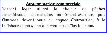 Zone de Texte: Argumentation commercialeDessert lger alliant la chaleur de pches caramlises, aromatises au Grand-Marnier, puis flambes devant vous au cognac Courvoisier,  la fracheur dune glace  la vanille des les bourbon.